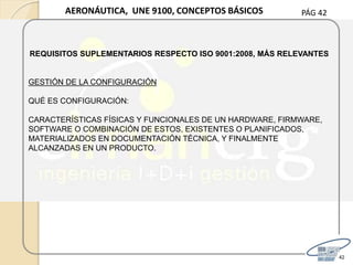 PÁG 42
42
AERONÁUTICA, UNE 9100, CONCEPTOS BÁSICOS
REQUISITOS SUPLEMENTARIOS RESPECTO ISO 9001:2008, MÁS RELEVANTES
GESTIÓN DE LA CONFIGURACIÓN
QUÉ ES CONFIGURACIÓN:
CARACTERÍSTICAS FÍSICAS Y FUNCIONALES DE UN HARDWARE, FIRMWARE,
SOFTWARE O COMBINACIÓN DE ESTOS, EXISTENTES O PLANIFICADOS,
MATERIALIZADOS EN DOCUMENTACIÓN TÉCNICA, Y FINALMENTE
ALCANZADAS EN UN PRODUCTO.
 
