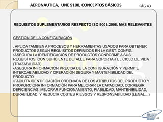 PÁG 43
43
AERONÁUTICA, UNE 9100, CONCEPTOS BÁSICOS
REQUISITOS SUPLEMENTARIOS RESPECTO ISO 9001:2008, MÁS RELEVANTES
GESTIÓN DE LA CONFIGURACIÓN
. APLICA TAMBIEN A PROCESOS Y HERRAMIENTAS USADOS PARA OBTENER
PRODUCTOS SEGÚN REQUISITOS DEFINIDOS EN LA GEST. CONFIG.
•ASEGURA LA IDENTIFICACIÓN DE PRODUCTOS CONFORME A SUS
REQUISITOS, CON SUFICIENTE DETALLE PARA SOPORTAR EL CICLO DE VIDA
(TRAZABILIDAD)
•ASEGURA INFORMACIÓN PRECISA DE LA CONFIGURACIÓN Y PERMITE
INTERCABIABILIDAD Y OPERACIÓN SEGURA Y MANTENIBILIDAD DEL
PRODUCTO
•FACILITA IDENTIFICACIÓN ORDENADA DE LOS ATRIBUTOS DEL PRODUCTO Y
PROPORCIONA INFORMACIÓN PARA MEJORAR LA CAPACIDAD, CORREGIR
DEFICIENCIAS, MEJORAR FUNCIONAMIENTO, FIABILIDAD, MANTENIBILIDAD,
DURABILIDAD, Y REDUCIR COSTES RIESGOS Y RESPONSABILIDAD (LEGAL…)
 
