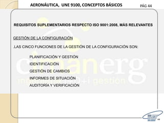 PÁG 44
44
AERONÁUTICA, UNE 9100, CONCEPTOS BÁSICOS
REQUISITOS SUPLEMENTARIOS RESPECTO ISO 9001:2008, MÁS RELEVANTES
GESTIÓN DE LA CONFIGURACIÓN
.LAS CINCO FUNCIONES DE LA GESTIÓN DE LA CONFIGURACIÓN SON:
PLANIFICACIÓN Y GESTIÓN
IDENTIFICACIÓN
GESTIÓN DE CAMBIOS
INFORMES DE SITUACIÓN
AUDITORÍA Y VERIFICACIÓN
 