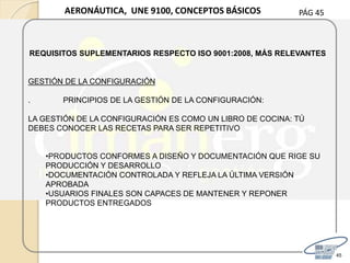 PÁG 45
45
AERONÁUTICA, UNE 9100, CONCEPTOS BÁSICOS
REQUISITOS SUPLEMENTARIOS RESPECTO ISO 9001:2008, MÁS RELEVANTES
GESTIÓN DE LA CONFIGURACIÓN
. PRINCIPIOS DE LA GESTIÓN DE LA CONFIGURACIÓN:
LA GESTIÓN DE LA CONFIGURACIÓN ES COMO UN LIBRO DE COCINA: TÚ
DEBES CONOCER LAS RECETAS PARA SER REPETITIVO
•PRODUCTOS CONFORMES A DISEÑO Y DOCUMENTACIÓN QUE RIGE SU
PRODUCCIÓN Y DESARROLLO
•DOCUMENTACIÓN CONTROLADA Y REFLEJA LA ÚLTIMA VERSIÓN
APROBADA
•USUARIOS FINALES SON CAPACES DE MANTENER Y REPONER
PRODUCTOS ENTREGADOS
 