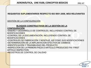 PÁG 47
47
AERONÁUTICA, UNE 9100, CONCEPTOS BÁSICOS
REQUISITOS SUPLEMENTARIOS RESPECTO ISO 9001:2008, MÁS RELEVANTES
GESTIÓN DE LA CONFIGURACIÓN
. BLOQUES CONSTRUCTIVOS DE LA GESTIÓN DE LA
CONFIGURACIÓN:
•DISEÑO Y DESARROLLO DE CONTROLES, INCLUYENDO CONTROL DE
MODIFICACIONES
•CONTROL DE LA DOCUMENTACIÓN, INCLUYENDO CONTROL DE
MODIFICACIONES
•CONTROLES DE FABRICACIÓN Y MONTAJE, ASÍ COMO SUS MODIFICACIONES
•DETERMINACIÓN DE LA IMPLANTACIÓN EFECTIVA DE CAMBIOS
•IDENTIFICACIÓN Y TRAZABILIDAD DEL PRODUCTO
•INSPECCIÓN DE LA PRIMERA PIEZA O ARTÍCULO PRODUCIDO FAI- FIRST
ARTICLE INSPECTION
•REGISTROS DE CONTROL DE CALIDAD
 