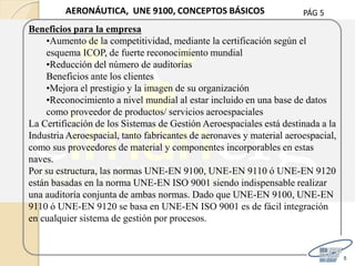 PÁG 5
5
AERONÁUTICA, UNE 9100, CONCEPTOS BÁSICOS
Beneficios para la empresa
•Aumento de la competitividad, mediante la certificación según el
esquema ICOP, de fuerte reconocimiento mundial
•Reducción del número de auditorías
Beneficios ante los clientes
•Mejora el prestigio y la imagen de su organización
•Reconocimiento a nivel mundial al estar incluido en una base de datos
como proveedor de productos/ servicios aeroespaciales
La Certificación de los Sistemas de Gestión Aeroespaciales está destinada a la
Industria Aeroespacial, tanto fabricantes de aeronaves y material aeroespacial,
como sus proveedores de material y componentes incorporables en estas
naves.
Por su estructura, las normas UNE-EN 9100, UNE-EN 9110 ó UNE-EN 9120
están basadas en la norma UNE-EN ISO 9001 siendo indispensable realizar
una auditoría conjunta de ambas normas. Dado que UNE-EN 9100, UNE-EN
9110 ó UNE-EN 9120 se basa en UNE-EN ISO 9001 es de fácil integración
en cualquier sistema de gestión por procesos.
 