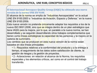 PÁG 6
6
AERONÁUTICA, UNE 9100, CONCEPTOS BÁSICOS
El Internacional Aerospace Quality Group (IAQG) ha ultimado una nueva
versión de la norma UNE EN 9100.
El alcance de la norma se amplia de “Industrias Aerospaciales” en la actual
UNE EN 9100:2003 a “Industrias de Aviación, Espacio y Defensa.” en la nueva
UNE EN 9100:2009.
Esta nueva versión no pretende únicamente adaptar los requisitos a los de la
nueva ISO 9001:2008, sino que se integra dentro de un plan estratégico que
tiene IAQG para la mejora, por lo que, en paralelo a la nueva norma, se han
desarrollado y se seguirán desarrollando otros trabajos complementarios que
tienen como líneas estratégicas la capacidad de las personas y la mejora en la
cadena de suministro.
Los cambios que se producen en esta nueva versión de la norma están
basados en dos líneas principales:
• 1.- Requisitos relativos a la conformidad del producto y a la entrega a
tiempo, el seguimiento de los datos sobre satisfacción de cliente, la
gestión de riesgos y la gestión de proyectos.
• 2.- Aclaraciones: en relación al alcance de la Norma, los requisitos
especiales y los elementos críticos, así como en el control del trabajo
transferido.
.
 