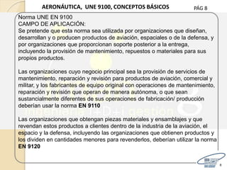 PÁG 8
8
AERONÁUTICA, UNE 9100, CONCEPTOS BÁSICOS
Norma UNE EN 9100
CAMPO DE APLICACIÓN:
Se pretende que esta norma sea utilizada por organizaciones que diseñan,
desarrollan y o producen productos de aviación, espaciales o de la defensa, y
por organizaciones que proporcionan soporte posterior a la entrega,
incluyendo la provisión de mantenimiento, repuestos o materiales para sus
propios productos.
Las organizaciones cuyo negocio principal sea la provisión de servicios de
mantenimiento, reparación y revisión para productos de aviación, comercial y
militar, y los fabricantes de equipo original con operaciones de mantenimiento,
reparación y revisión que operan de manera autónoma, o que sean
sustancialmente diferentes de sus operaciones de fabricación/ producción
deberían usar la norma EN 9110
Las organizaciones que obtengan piezas materiales y ensamblajes y que
revendan estos productos a clientes dentro de la industria de la aviación, el
espacio y la defensa, incluyendo las organizaciones que obtienen productos y
los dividen en cantidades menores para revenderlos, deberían utilizar la norma
EN 9120
 