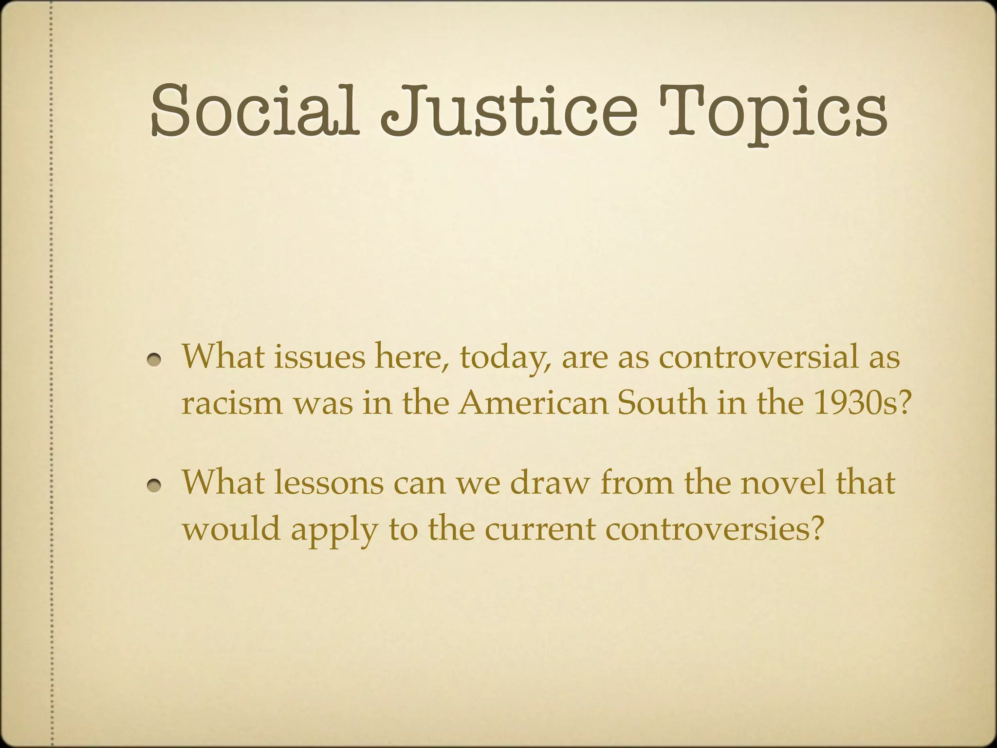 Social Justice Topics


What issues here, today, are as controversial as
racism was in the American South in the 1930s?

What lessons can we draw from the novel that
would apply to the current controversies?
 