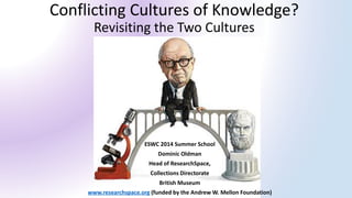 Conflicting Cultures of Knowledge? Revisiting the Two Cultures 
ESWC 2014 Summer School 
Dominic Oldman 
Head of ResearchSpace, 
Collections Directorate 
British Museum 
www.researchspace.org(funded by the Andrew W. Mellon Foundation)  