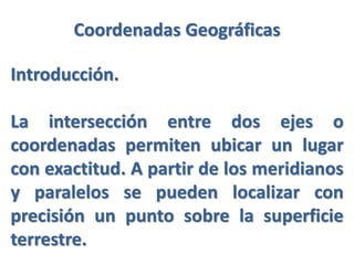 Coordenadas Geográficas
Introducción.
La intersección entre dos ejes o
coordenadas permiten ubicar un lugar
con exactitud. A partir de los meridianos
y paralelos se pueden localizar con
precisión un punto sobre la superficie
terrestre.
 