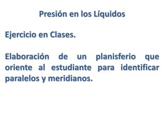 Presión en los Líquidos
Ejercicio en Clases.
Elaboración de un planisferio que
oriente al estudiante para identificar
paralelos y meridianos.
 