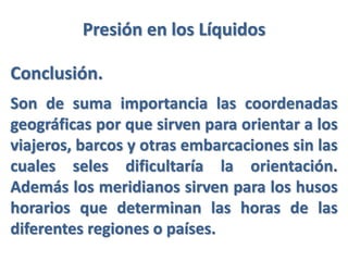 Presión en los Líquidos
Conclusión.
Son de suma importancia las coordenadas
geográficas por que sirven para orientar a los
viajeros, barcos y otras embarcaciones sin las
cuales seles dificultaría la orientación.
Además los meridianos sirven para los husos
horarios que determinan las horas de las
diferentes regiones o países.
 