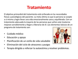 Tratamiento
El objetivo primordial del tratamiento está enfocado en las necesidades
físicas y psicológicas del paciente. La meta última es que la persona se acepte
a sí misma y logre llevar una vida emocionalmente sana y equilibrada. Con un
tratamiento adecuado la mayoría de las personas que sufren este trastorno
mejoran sensiblemente y llegan a liberarse de él. Los elementos básicos de un
programa de tratamiento son:

•   Cuidado médico
•   Educación y apoyo
•   Planificación de un estilo de vida saludable
•   Eliminación del ciclo de atracones y purgas
•   Terapia dirigida a reforzar la autoestima y resolver problemas.
 