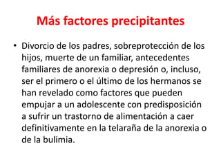 Más factores precipitantes
• Divorcio de los padres, sobreprotección de los
  hijos, muerte de un familiar, antecedentes
  familiares de anorexia o depresión o, incluso,
  ser el primero o el último de los hermanos se
  han revelado como factores que pueden
  empujar a un adolescente con predisposición
  a sufrir un trastorno de alimentación a caer
  definitivamente en la telaraña de la anorexia o
  de la bulimia.
 