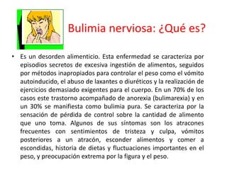 Bulimia nerviosa: ¿Qué es?

• Es un desorden alimenticio. Esta enfermedad se caracteriza por
  episodios secretos de excesiva ingestión de alimentos, seguidos
  por métodos inapropiados para controlar el peso como el vómito
  autoinducido, el abuso de laxantes o diuréticos y la realización de
  ejercicios demasiado exigentes para el cuerpo. En un 70% de los
  casos este trastorno acompañado de anorexia (bulimarexia) y en
  un 30% se manifiesta como bulimia pura. Se caracteriza por la
  sensación de pérdida de control sobre la cantidad de alimento
  que uno toma. Algunos de sus síntomas son los atracones
  frecuentes con sentimientos de tristeza y culpa, vómitos
  posteriores a un atracón, esconder alimentos y comer a
  escondidas, historia de dietas y fluctuaciones importantes en el
  peso, y preocupación extrema por la figura y el peso.
 