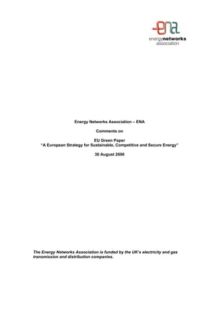 Energy Networks Association – ENA
Comments on
EU Green Paper
“A European Strategy for Sustainable, Competitive and Secure Energy”
30 August 2006
The Energy Networks Association is funded by the UK’s electricity and gas
transmission and distribution companies.
 