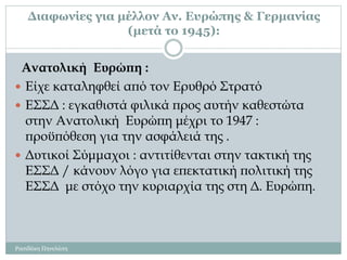 Διαφωνίες για μέλλον Αν. Ευρώπης & Γερμανίας
(μετά το 1945):
Ρασιδάκη Πηνελόπη
Ανατολική Ευρώπη :
 Είχε καταληφθεί από τον Ερυθρό Στρατό
 ΕΣΣΔ : εγκαθιστά φιλικά προς αυτήν καθεστώτα
στην Ανατολική Ευρώπη μέχρι το 1947 :
προϋπόθεση για την ασφάλειά της .
 Δυτικοί Σύμμαχοι : αντιτίθενται στην τακτική της
ΕΣΣΔ / κάνουν λόγο για επεκτατική πολιτική της
ΕΣΣΔ με στόχο την κυριαρχία της στη Δ. Ευρώπη.
 
