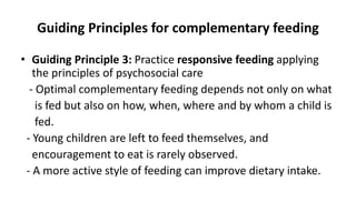 Guiding Principles for complementary feeding
• Guiding Principle 3: Practice responsive feeding applying
the principles of psychosocial care
- Optimal complementary feeding depends not only on what
is fed but also on how, when, where and by whom a child is
fed.
- Young children are left to feed themselves, and
encouragement to eat is rarely observed.
- A more active style of feeding can improve dietary intake.
 