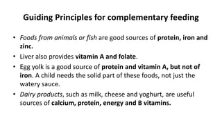 Guiding Principles for complementary feeding
• Foods from animals or fish are good sources of protein, iron and
zinc.
• Liver also provides vitamin A and folate.
• Egg yolk is a good source of protein and vitamin A, but not of
iron. A child needs the solid part of these foods, not just the
watery sauce.
• Dairy products, such as milk, cheese and yoghurt, are useful
sources of calcium, protein, energy and B vitamins.
 