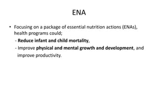 ENA
• Focusing on a package of essential nutrition actions (ENAs),
health programs could;
- Reduce infant and child mortality,
- Improve physical and mental growth and development, and
improve productivity.
 
