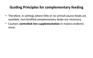 Guiding Principles for complementary feeding
• Therefore, in settings where little or no animal-source foods are
available, iron-fortified complementary foods are necessary.
• Caution; controlled iron supplementation in malaria endemic
areas.
 