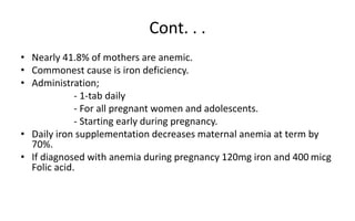 Cont. . .
• Nearly 41.8% of mothers are anemic.
• Commonest cause is iron deficiency.
• Administration;
- 1-tab daily
- For all pregnant women and adolescents.
- Starting early during pregnancy.
• Daily iron supplementation decreases maternal anemia at term by
70%.
• If diagnosed with anemia during pregnancy 120mg iron and 400 micg
Folic acid.
 