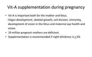 Vit-A supplementation during pregnancy
• Vit-A is important both for the mother and fetus.
- Organ development, skeletal growth, cell division, immunity,
development of vision in the fetus and maternal eye health and
vision.
• 19 million pregnant mothers are deficient.
• Supplementation is recommended if night blindness is > 5%
 