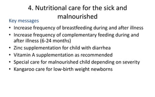 4. Nutritional care for the sick and
malnourished
Key messages
• Increase frequency of breastfeeding during and after illness
• Increase frequency of complementary feeding during and
after illness (6-24 months)
• Zinc supplementation for child with diarrhea
• Vitamin A supplementation as recommended
• Special care for malnourished child depending on severity
• Kangaroo care for low-birth weight newborns
 