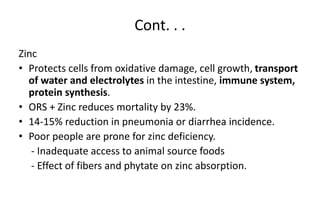 Cont. . .
Zinc
• Protects cells from oxidative damage, cell growth, transport
of water and electrolytes in the intestine, immune system,
protein synthesis.
• ORS + Zinc reduces mortality by 23%.
• 14-15% reduction in pneumonia or diarrhea incidence.
• Poor people are prone for zinc deficiency.
- Inadequate access to animal source foods
- Effect of fibers and phytate on zinc absorption.
 