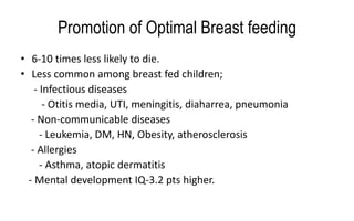 Promotion of Optimal Breast feeding
• 6-10 times less likely to die.
• Less common among breast fed children;
- Infectious diseases
- Otitis media, UTI, meningitis, diaharrea, pneumonia
- Non-communicable diseases
- Leukemia, DM, HN, Obesity, atherosclerosis
- Allergies
- Asthma, atopic dermatitis
- Mental development IQ-3.2 pts higher.
 