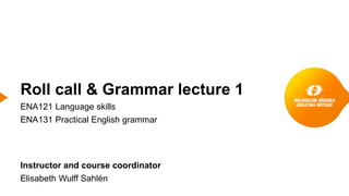 Roll call & Grammar lecture 1
ENA121 Language skills
ENA131 Practical English grammar
Instructor and course coordinator
Elisabeth Wulff Sahlén
 