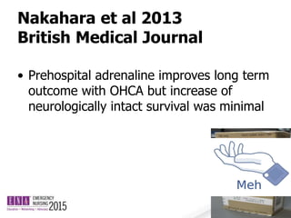 Nakahara et al 2013
British Medical Journal
• Prehospital adrenaline improves long term
outcome with OHCA but increase of
neurologically intact survival was minimal
 