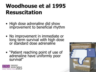 Woodhouse et al 1995
Resuscitation
• High dose adrenaline did show
improvement to beneficial rhythm
• No improvement in immediate or
long term survival with high dose
or standard dose adrenaline
• “Patient reaching point of use of
adrenaline have uniformly poor
survival”
 