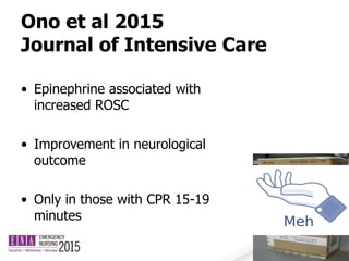 Ono et al 2015
Journal of Intensive Care
• Epinephrine associated with
increased ROSC
• Improvement in neurological
outcome
• Only in those with CPR 15-19
minutes
 