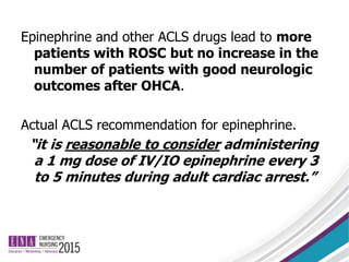 Epinephrine and other ACLS drugs lead to more
patients with ROSC but no increase in the
number of patients with good neurologic
outcomes after OHCA.
Actual ACLS recommendation for epinephrine.
“it is reasonable to consider administering
a 1 mg dose of IV/IO epinephrine every 3
to 5 minutes during adult cardiac arrest.”
 