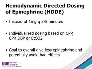 Hemodynamic Directed Dosing
of Epinephrine (HDDE)
• Instead of 1mg q 3-5 minutes
• Individualized dosing based on CPP,
CPR DBP or EtCO2
• Goal to overall give less epinephrine and
potentially avoid bad effects
 