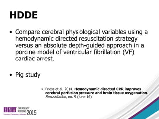 HDDE
• Compare cerebral physiological variables using a
hemodynamic directed resuscitation strategy
versus an absolute depth-guided approach in a
porcine model of ventricular fibrillation (VF)
cardiac arrest.
• Pig study
» Friess et al. 2014. Hemodynamic directed CPR improves
cerebral perfusion pressure and brain tissue oxygenation.
Resuscitation, no. 9 (June 16)
 