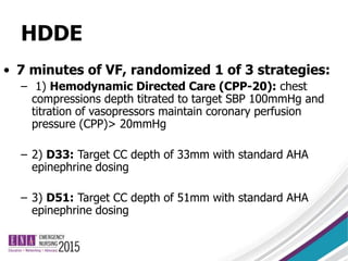 HDDE
• 7 minutes of VF, randomized 1 of 3 strategies:
– 1) Hemodynamic Directed Care (CPP-20): chest
compressions depth titrated to target SBP 100mmHg and
titration of vasopressors maintain coronary perfusion
pressure (CPP)> 20mmHg
– 2) D33: Target CC depth of 33mm with standard AHA
epinephrine dosing
– 3) D51: Target CC depth of 51mm with standard AHA
epinephrine dosing
 
