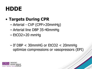 HDDE
• Targets During CPR
– Arterial - CVP (CPP>20mmHg)
– Arterial line DBP 35-40mmHg
– EtCO2>20 mmHg
– If DBP < 30mmHG or EtCO2 < 20mmHg
optimize compressions or vasopressors (EPI)
 
