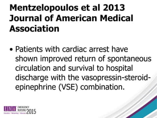 Mentzelopoulos et al 2013
Journal of American Medical
Association
• Patients with cardiac arrest have
shown improved return of spontaneous
circulation and survival to hospital
discharge with the vasopressin-steroid-
epinephrine (VSE) combination.
 