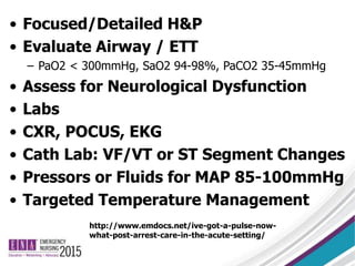 • Focused/Detailed H&P
• Evaluate Airway / ETT
– PaO2 < 300mmHg, SaO2 94-98%, PaCO2 35-45mmHg
• Assess for Neurological Dysfunction
• Labs
• CXR, POCUS, EKG
• Cath Lab: VF/VT or ST Segment Changes
• Pressors or Fluids for MAP 85-100mmHg
• Targeted Temperature Management
http://www.emdocs.net/ive-got-a-pulse-now-
what-post-arrest-care-in-the-acute-setting/
 