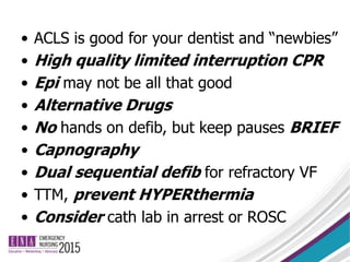 • ACLS is good for your dentist and “newbies”
• High quality limited interruption CPR
• Epi may not be all that good
• Alternative Drugs
• No hands on defib, but keep pauses BRIEF
• Capnography
• Dual sequential defib for refractory VF
• TTM, prevent HYPERthermia
• Consider cath lab in arrest or ROSC
 