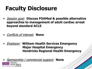 Faculty Disclosure
• Session goal: Discuss FOAMed & possible alternative
approaches to management of adult cardiac arrest
beyond standard ACLS
• Conflicts of interest: None
• Employer: Witham Health Services Emergency
Major Hospital Emergency
Hendricks Regional Health Emergency
• Sponsorship / commercial support: None
 