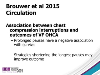 Brouwer et al 2015
Circulation
Association between chest
compression interruptions and
outcomes of VF OHCA
– Prolonged pauses have a negative association
with survival
– Strategies shortening the longest pauses may
improve outcome
 