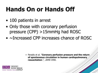 Hands On or Hands Off
• 100 patients in arrest
• Only those with coronary perfusion
pressure (CPP) >15mmHg had ROSC
• ~Increased CPP increases chance of ROSC
» Paradis et al. "Coronary perfusion pressure and the return
of spontaneous circulation in human cardiopulmonary
resuscitation.", JAMA 1990.
 
