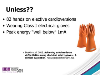 Unless??
• 82 hands on elective cardioversions
• Wearing Class I electrical gloves
• Peak energy “well below” 1mA
» Deakin et al. 2015. Achieving safe hands-on
defibrillation using electrical safety gloves - A
clinical evaluation. Resuscitation (February 26).
 