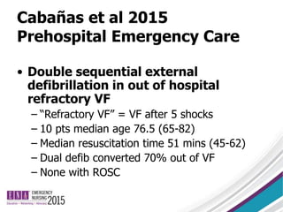 Cabañas et al 2015
Prehospital Emergency Care
• Double sequential external
defibrillation in out of hospital
refractory VF
– “Refractory VF” = VF after 5 shocks
– 10 pts median age 76.5 (65-82)
– Median resuscitation time 51 mins (45-62)
– Dual defib converted 70% out of VF
– None with ROSC
 