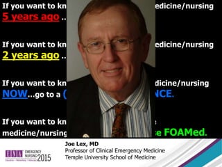 Joe Lex, MD
Professor of Clinical Emergency Medicine
Temple University School of Medicine
If you want to know how we practiced medicine/nursing
5 years ago …read a TEXTBOOK.
If you want to know how we practiced medicine/nursing
2 years ago …read a JOURNAL.
If you want to know how we practice medicine/nursing
NOW…go to a (GOOD) CONFERENCE.
If you want to know how we will practice
medicine/nursing TOMORROW … use FOAMed.
 