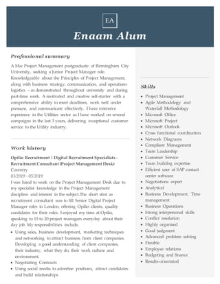 Enaam Alum
Professional summary
A Msc Project Management postgraduate of Birmingham City
University, seeking a Junior Project Manager role.
Knowledgeable about the Principles of Project Management,
along with business strategy, communication, and operations
logistics – as demonstrated throughout university and during
part-time work. A motivated and creative self-starter with a
comprehensive ability to meet deadlines, work well under
pressure, and communicate effectively. I have extensive
experience in the Utilities sector as I have worked on several
campaigns in the last 3 years, delivering exceptional customer
service to the Utility industry.
Work history
Opilio Recruitment | Digital Recruitment Specialists -
Recruitment Consultant (Project Management Desk)
Coventry
03/2019 - 05/2019
I was hired to work on the Project Management Desk due to
my specialist knowledge in the Project Management
discipline and interest in the subject.The short stint as
recruitment consultant was to fill Senior Digital Project
Manager roles in London, offering Opilio clients, quality
candidates for their roles. I enjoyed my time at Opilio,
speaking to 15 to 20 project managers everyday about their
day job. My responsibilities include,
 Using sales, business development, marketing techniques
and networking to attract business from client companies.
Developing a good understanding of client companies,
their industry, what they do, their work culture and
environment.
 Negotiating Contracts
 Using social media to advertise positions, attract candidates
and build relationships
Skills
 Project Management
 Agile Methodology and
Waterfall Methodology
 Microsoft Office
 Microsoft Project
 Microsoft Outlook
 Cross functional coordination
 Network Diagrams
 Compliant Management
 Team Leadership
 Customer Service
 Team building expertise
 Efficient user of SAP contact
center software
 Negotiations expert
 Analytical
 Business Development, Time
management
 Business Operations
 Strong interpersonal skills
 Conflict resolution
 Highly organised
 Good judgment
 Advanced problem solving
 Flexible
 Employee relations
 Budgeting and finance
 Results-orientated
 