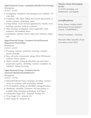 Sigma Financial Group - Complaints Handler (Extra Energy)
Birmingham
03/2017 - 11/2017
 Investigating complaints and managing own workload - 25
cases daily
 Coordinate with clients billing and account departments, to
resolve customer outstanding issues.
 Using outlook, to set call back appointments, thereby never
breaking a promise made to a customer.
 After thorough investigation where applicable, wrote
resolution and deadlock letters.
 Consistently achieved closure target with minimum reopen
rate
Sigma Financial Group - Customer Service/Payments
Department (First Utility)
Birmingham
10/2016 - 03/2017
 Processing customer payments, answering customer
queries promptly
 Busy call center environment, taking 100 to 150 inbound
customer service queries .
 Duties included, setting up affordable payment plans,
prepayment queries, submitting customer complaints on
Salesforce, Taking Payments.
Sigma Financial Group - Customer Service
Advisor/Collections (ScottishPower)
Birmingham
10/2015 - 11/2016
 Inbound/Outbound busy Campaign, providing customer
service to customers with outstanding balances .
 FCA Compliant, setting up affordable manageable plans
 Identifying vulnerable Customers and sign posting to
available help, remaining professional at all times
 Call Quality Target 85% - Achieved Average 95%
 Wrap Target 11% - Achieved 8%
 Ratio Target 32 - Achieved 38
Moseley School, Birmingham
GCSEs
11 GCSEs (Including A-C
Mathematics and English)
Certifications
Scrum Master Certified (SMC)
International Scrum Institute™
License: 71324993086513
Prince2 Foundation : Studying
Microsoft Office Specialist (Exam
to be taken in June 2019)
.
 