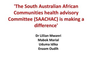 'The South Australian African
Communities health advisory
Committee (SAACHAC) is making a
difference'
Dr Lillian Mwanri
Mabok Marial
Uduma Idika
Enaam Oudih
 