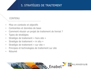 5. STRATÉGIES DE TRAITEMENT
• Mise en contexte et objectifs
• Contraintes et données de base
• Comment réussir un projet de traitement de lixiviat ?
• Types de stratégies
• Stratégie de traitement « hors site »
• Stratégie de traitement « in situ »
• Stratégie de traitement « sur site »
• Principes et technologies de traitement sur site
• Résumé
CONTENU
 