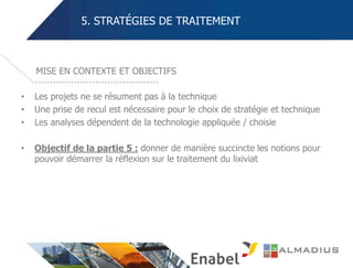 5. STRATÉGIES DE TRAITEMENT
• Les projets ne se résument pas à la technique
• Une prise de recul est nécessaire pour le choix de stratégie et technique
• Les analyses dépendent de la technologie appliquée / choisie
• Objectif de la partie 5 : donner de manière succincte les notions pour
pouvoir démarrer la réflexion sur le traitement du lixiviat
MISE EN CONTEXTE ET OBJECTIFS
 